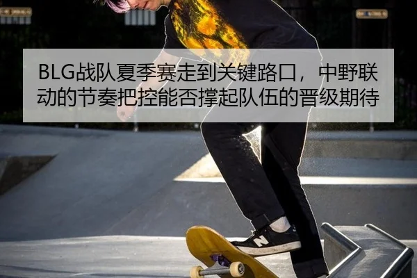 BLG战队夏季赛走到关键路口，中野联动的节奏把控能否撑起队伍的晋级期待